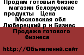 Продам готовый бизнес .магазин белорусские продукты › Цена ­ 180 000 - Московская обл., Люберецкий р-н Бизнес » Продажа готового бизнеса   